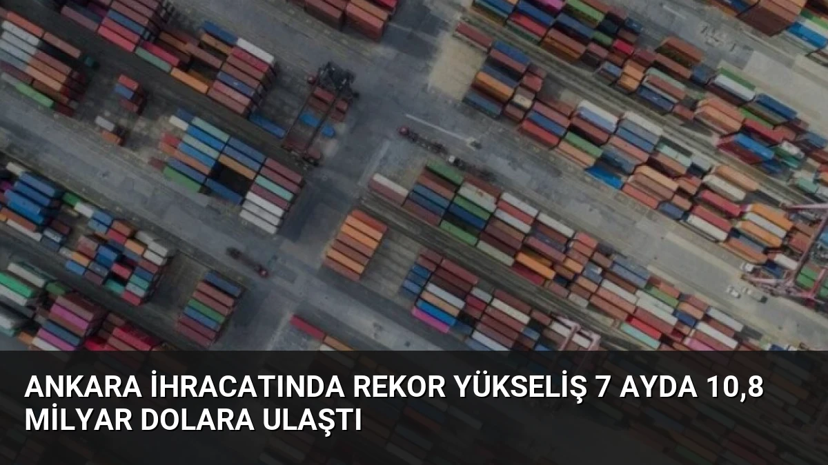 Ankara İhracatında Rekor Yükseliş 7 Ayda 10,8 Milyar Dolara Ulaştı