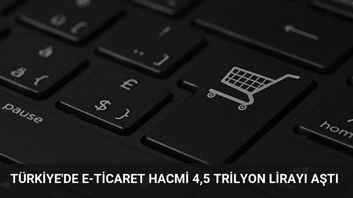 Türkiye’de E-Ticaret Hacmi 4,5 Trilyon Lirayı Aştı