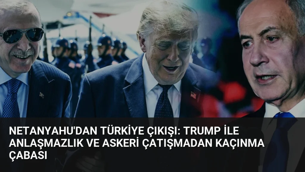 Netanyahu’dan Türkiye Çıkışı: Trump ile Anlaşmazlık ve Askeri Çatışmadan Kaçınma Çabası