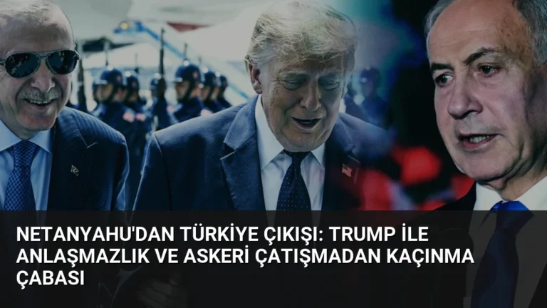 Netanyahu’dan Türkiye Çıkışı: Trump ile Anlaşmazlık ve Askeri Çatışmadan Kaçınma Çabası