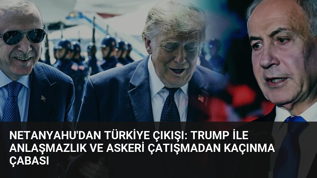 Netanyahu’dan Türkiye Çıkışı: Trump ile Anlaşmazlık ve Askeri Çatışmadan Kaçınma Çabası
